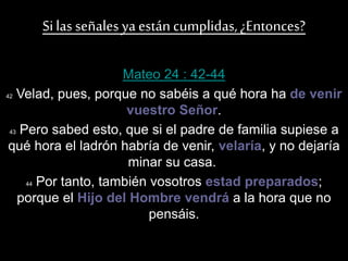 Silas señales ya están cumplidas,¿Entonces?
Mateo 24 : 42-44
42 Velad, pues, porque no sabéis a qué hora ha de venir
vuestro Señor.
43 Pero sabed esto, que si el padre de familia supiese a
qué hora el ladrón habría de venir, velaría, y no dejaría
minar su casa.
44 Por tanto, también vosotros estad preparados;
porque el Hijo del Hombre vendrá a la hora que no
pensáis.
 