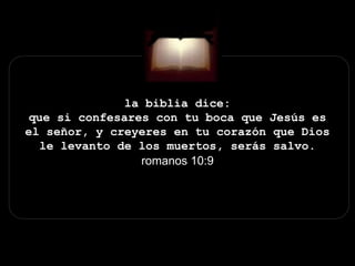 la biblia dice:
que si confesares con tu boca que Jesús es
el señor, y creyeres en tu corazón que Dios
le levanto de los muertos, serás salvo.
romanos 10:9
 