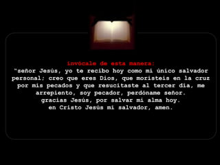 invócale de esta manera:
“señor Jesús, yo te recibo hoy como mi único salvador
personal; creo que eres Dios, que moristeis en la cruz
por mis pecados y que resucitaste al tercer día, me
arrepiento, soy pecador, perdóname señor.
gracias Jesús, por salvar mi alma hoy.
en Cristo Jesús mi salvador, amen.
 