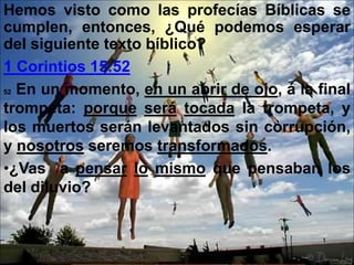 Hemos visto como las profecías Bíblicas se
cumplen, entonces, ¿Qué podemos esperar
del siguiente texto bíblico?
1 Corintios 15:52
52 En un momento, en un abrir de ojo, á la final
trompeta: porque será tocada la trompeta, y
los muertos serán levantados sin corrupción,
y nosotros seremos transformados.
•¿Vas a pensar lo mismo que pensaban los
del diluvio?
 