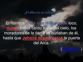 El hombre creía que Noé estaba loco,
nunca había caído lluvia del cielo, los
moradores de la tierra se burlaban de él,
hasta que Jehová mismo cerró la puerta
del Arca.
(Génesis 7)
¿El diluvio se cumplió?
 