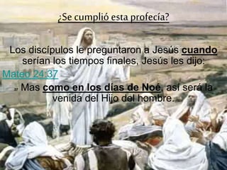 ¿Secumplióesta profecía?
Los discípulos le preguntaron a Jesús cuando
serían los tiempos finales, Jesús les dijo:
Mateo 24:37
37 Mas como en los días de Noé, así será la
venida del Hijo del hombre.
 