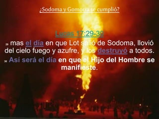 ¿Sodomay Gomorra se cumplió?
Lucas 17:29-30
29 mas el día en que Lot salió de Sodoma, llovió
del cielo fuego y azufre, y los destruyó a todos.
30 Así será el día en que el Hijo del Hombre se
manifieste.
 