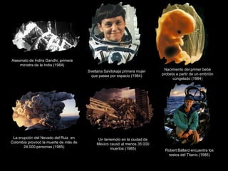 Asesinato de Indira Gandhi, primera ministra de la India (1984) Svetlana Savitskaja primera mujer que pasea por espacio (1984) Nacimiento del primer bebé probeta a partir de un embrión congelado (1984) La erupción del Nevado del Ruiz  en Colombia provocó la muerte de más de 24.000 personas (1985) Un terremoto en la ciudad de México causó al menos 35.000 muertos (1985) Robert Ballard encuentra los restos del Titanic (1985) 