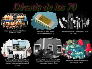Brasil gana el mundial de futbol de México (1970) Intel crea el  4004 primer microprocesador (1971) La República Popular China ingresa en la ONU (1971) En los juegos Olímpicos de Múnich terroristas palestinos secuestran y matan a once deportistas israelíes (1972) En España la banda terrorista ETA asesina al presidente del gobierno Luis Carrero Blanco (1973) Revolución de los claveles rojos en Portugal (1974) 
