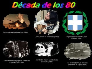 Inicio guerra entre Irak e Irán (1980) John Lennon es asesinado (1980) Ingreso de Grecia en la Unión Europea (1981) Falla el intento de golpe de Estado en España (23-F) -1981 Juan Pablo II sufre un intento de asesinato (1981) Es asesinado Anuar el-Sadat presidente de Egipto (1981) 