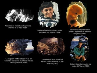 Asesinato de Indira Gandhi, primera
ministra de la India (1984)
Svetlana Savitskaja primera mujer
que pasea por espacio (1984)
Nacimiento del primer bebé
probeta a partir de un embrión
congelado (1984)
La erupción del Nevado del Ruiz en
Colombia provocó la muerte de más de
24.000 personas (1985)
Un terremoto en la ciudad de
México causó al menos 35.000
muertos (1985) Robert Ballard encuentra los
restos del Titanic (1985)
 