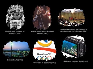 Abolición leyes Apartheid en
Sudáfrica (1991)
Fallece victima del SIDA Freddie
Mercury ( 1991)
Tratado de Maastricht que consagra el
nacimiento de la Unión Europea (1992)
Expo de Sevilla (1992)
Olimpiadas de Barcelona (1992)
Nacimiento fotografía digital (1992)
 