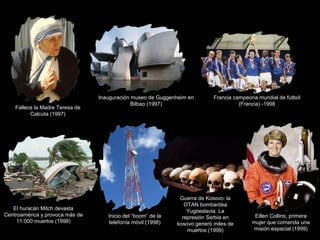Fallece la Madre Teresa de
Calcuta (1997)
Inauguración museo de Guggenheim en
Bilbao (1997)
Francia campeona mundial de futbol
(Francia) -1998
El huracán Mitch devasta
Centroamérica y provoca más de
11.000 muertos (1998)
Inicio del “boom” de la
telefonía móvil (1998)
Guerra de Kosovo: la
OTAN bombardea
Yugoeslavia. La
represión Serbia en
kosovo generó miles de
muertos (1999)
Eillen Collins, primera
mujer que comanda una
misión espacial (1999)
 