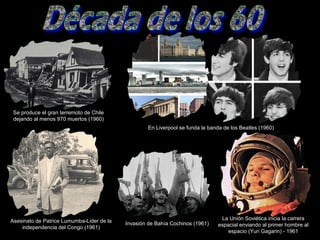 En Liverpool se funda la banda de los Beatles (1960)
Asesinato de Patrice Lumumba-Lider de la
independencia del Congo (1961)
Se produce el gran terremoto de Chile
dejando al menos 970 muertos (1960)
Invasión de Bahía Cochinos (1961)
La Unión Soviética inicia la carrera
espacial enviando al primer hombre al
espacio (Yuri Gagarin) - 1961
 