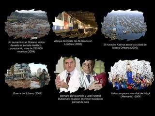 Un tsunami en el Océano Índico
devasta el sureste Asiático,
provocando más de 280.000
muertos (2004)
Ataque terrorista de Al-Qaeda en
Londres (2005) El huracán Katrina asola la ciudad de
Nueva Orleans (2005)
Guerra del Líbano (2006)
Bernard Devauchelle y Jean-Michel
Dubernard realizan el primer trasplante
parcial de cara
Italia campeona mundial de futbol
(Alemania) -2006
 