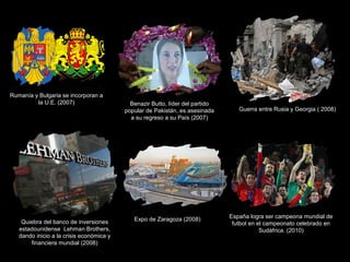 Rumanía y Bulgaria se incorporan a
la U.E. (2007) Benazir Butto, líder del partido
popular de Pakistán, es asesinada
a su regreso a su País (2007)
Guerra entre Rusia y Georgia ( 2008)
Quiebra del banco de inversiones
estadounidense Lehman Brothers,
dando inicio a la crisis económica y
financiera mundial (2008)
Expo de Zaragoza (2008) España logra ser campeona mundial de
futbol en el campeonato celebrado en
Sudáfrica. (2010)
 