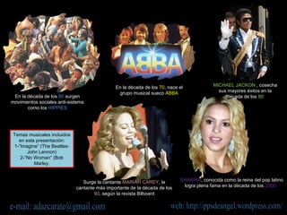 En la década de los 60 surgen
movimientos sociales anti-sistema
como los HIPPIES
En la década de los 70, nace el
grupo musical sueco ABBA
MICHAEL JACKON , cosecha
sus mayores éxitos en la
década de los 80
Surge la cantante MARIAH CAREY, la
cantante más importante de la década de los
90, según la revista Bilboard
SHAKIRA, conocida como la reina del pop latino
logra plena fama en la década de los 2000.
Temas musicales incluidos
en esta presentación:
1-”Imagine” (The Beatles-
John Lennon)
2-”No Woman” (Bob
Marley.
 