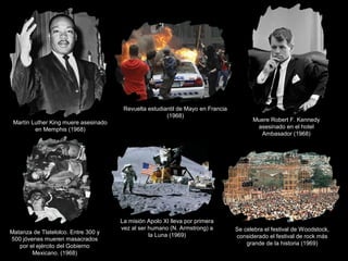 Martín Luther King muere asesinado
en Memphis (1968)
Revuelta estudiantil de Mayo en Francia
(1968)
Muere Robert F. Kennedy
asesinado en el hotel
Ambasador (1968)
Matanza de Tlatelolco. Entre 300 y
500 jóvenes mueren masacrados
por el ejército del Gobierno
Mexicano. (1968)
La misión Apolo XI lleva por primera
vez al ser humano (N. Armstrong) a
la Luna (1969)
Se celebra el festival de Woodstock,
considerado el festival de rock más
grande de la historia (1969)
 