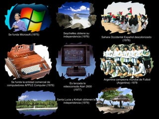 Se funda Microsoft (1975) Seychelles obtiene su
independencia (1976) Sahara Occidental Español descolonizado
(1976)
Se funda la entidad comercial de
computadores APPLE Computer (1976)
Es lanzada la
videoconsola Atari 2600
(1977)
Argentina campeona mundial de Futbol
(Argentina) -1978
Santa Lucia y Kiribati obtienen la
independencia (1979)
 