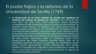 El padre Feijoo y la reforma de la
Universidad de Sevilla (1769)
 1) Introducción de un nuevo método de estudio que significara la
abolición del método de estudiar por "dictados" y su sustitución por
unos libros de texto para cada asignatura. Varios beneficios
consideraba el fraile benedictino que se sacarían de esta reforma: se
ahorraría mucho tiempo, no teniendo que copiar tantas cosas, se
podrían explicar más temas y con más extensión y se lograría enseñar
una mejor doctrina científica, o incluso la mejor, pues, como es natural,
se buscaría como texto el del autor más competente en la materia. La
principal dificultad del nuevo método la veía el propio Feijoo en la falta
de esos cursos adecuados para la enseñanza, pues como
consecuencia de haber imperado durante tantos años en la
universidad española el sistema de dictados, los catedráticos, desde
hacía muchas generaciones, habían abandonado este trabajo
científico. El remedio sería obligarles a que se dedicaran a realizar tal
tarea, como habían empezado ya a hacer los jesuitas en algunos de
los establecimientos docentes.
 
