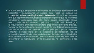  2) Antes de que empiecen a extenderse las doctrinas económicas de
fisiócratas y populaciones en nuestro país, Feijoo ya expone un
concepto clasista y restringido de la Universidad. Para él era un gran
mal que llegaran a los estudios superiores tanta gente que no reunía las
condiciones necesarias para ello, como estaba ocurriendo; harían
mucho mejor dedicándose a la agricultura o a la industria. Para lograr
la reducción del alumnado universitario proponía una medida drástica,
"arrojar de la Escuela a los ineptos" mediante el establecimiento de un
visitador o examinador, "señalado por el príncipe o por el Supremo
Senado", consecuencia de la necesaria centralización de la
universidad en el Estado, que también exponía Feijoo, el cual todos los
años tendría por misión hacer una criba entre todos aquellos que se
presentaran a matricularse en la Universidad, no admitiendo a los
zotes.
 