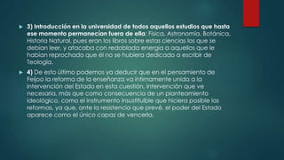  3) Introducción en la universidad de todos aquellos estudios que hasta
ese momento permanecían fuera de ella: Física, Astronomía, Botánica,
Historia Natural, pues eran los libros sobre estas ciencias los que se
debían leer, y atacaba con redoblada energía a aquellos que le
habían reprochado que él no se hubiera dedicado a escribir de
Teología.
 4) De esto último podemos ya deducir que en el pensamiento de
Feijoo la reforma de la enseñanza va íntimamente unida a la
intervención del Estado en esta cuestión, intervención que ve
necesaria, más que como consecuencia de un planteamiento
ideológico, como el instrumento insustituible que hiciera posible las
reformas, ya que, ante la resistencia que prevé, el poder del Estado
aparece como el único capaz de vencerla.
 