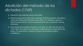 Abolición del método de los
dictados (1769)
 Abolición del método de los dictados
 Reforma educativa principios del siglo XVIII (Ilustración), llevada a
cabo por Pablo de Olavide, entre otros. Fín: reflexión sobre la
reforma educativa y más concretamente de la abolición de los
dictados.
 Precursores principales: Mayans, que ideó un plan de estudio en
1767: idea de suprimir los dictados, utilizando en su lugar libros de
textos. En gramática, sostiene la idea de enseñar lengua
castellana.
 