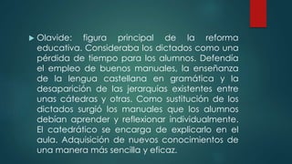  Olavide: figura principal de la reforma
educativa. Consideraba los dictados como una
pérdida de tiempo para los alumnos. Defendía
el empleo de buenos manuales, la enseñanza
de la lengua castellana en gramática y la
desaparición de las jerarquías existentes entre
unas cátedras y otras. Como sustitución de los
dictados surgió los manuales que los alumnos
debían aprender y reflexionar individualmente.
El catedrático se encarga de explicarlo en el
aula. Adquisición de nuevos conocimientos de
una manera más sencilla y eficaz.
 