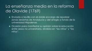 La enseñanza media en la reforma
de Olavide (1769)
 Enviado a Sevilla con el doble encargo de repoblar
zonas desiertas de Andalucía y del arreglo a fondo de la
universidad Hispalense.
 Ocasión para manifestar su opinión sobre la educación
entre sexos no universitaria, dividida en “las niñas” y “los
niños”.
 