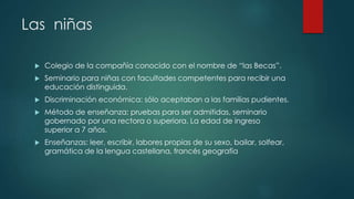 Las niñas
 Colegio de la compañía conocido con el nombre de “las Becas”.
 Seminario para niñas con facultades competentes para recibir una
educación distinguida.
 Discriminación económica: sólo aceptaban a las familias pudientes.
 Método de enseñanza: pruebas para ser admitidas, seminario
gobernado por una rectora o superiora. La edad de ingreso
superior a 7 años.
 Enseñanzas: leer, escribir, labores propias de su sexo, bailar, solfear,
gramática de la lengua castellana, francés geografía
 
