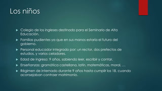 Los niños
 Colegio de los ingleses destinado para el Seminario de Alta
Educación.
 Familias pudientes ya que en sus manos estaría el futuro del
gobierno.
 Personal educador integrado por: un rector, dos prefectos de
estudios, y varios celadores.
 Edad de ingreso: 9 años, sabiendo leer, escribir y contar.
 Enseñanzas: gramática castellana, latín, matemáticas, moral, …
 Régimen de internado durante 9 años hasta cumplir los 18, cuando
aconsejaban contraer matrimonio.
 