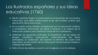 Los Ilustrados españoles y sus ideas
educativas (1760)
 Benito Jerónimo Feijóo: La educación es el resultado de una buena
instrucción que debe perfeccionar el ser del hombre, puesto que
ese es el fin de la instrucción.
 En su puesto como ministro, se preocupó por la educación pública
y universitaria, enfocando sus obras y ensayos a la mejora de la
instrucción pública para formar la moral de los ciudadanos.
 Defiende las siguientes actitudes: la impartición de las clases en
lengua castellana traduciendo correctamente las obras
extranjeras, la realización del examen al término de cada nivel
educativo, la educación de las niñas para formar buenas madres y
cabezas de familia.
 Está a favor de realizar un pacto con la Iglesia y con la nobleza.
 