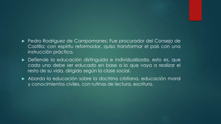  Pedro Rodríguez de Campomanes: Fue procurador del Consejo de
Castilla; con espíritu reformador, quiso transformar el país con una
instrucción práctica.
 Defiende la educación distinguida e individualizada, esto es, que
cada uno debe ser educado en base a lo que vaya a realizar el
resto de su vida, dirigido según la clase social.
 Aborda la educación sobre la doctrina cristiana, educación moral
y conocimientos civiles, con rutinas de lectura, escritura.
 