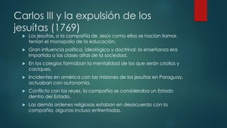 Carlos III y la expulsión de los
jesuítas (1769)
 Los jesuitas, o la compañía de Jesús como ellos se hacían llamar,
tenían el monopolio de la educación.
 Gran influencia política, ideológica y doctrinal; la enseñanza era
impartida a las clases altas de la sociedad.
 En los colegios formaban la mentalidad de los que serán criollos y
caciques.
 Incidentes en américa con las misiones de los jesuitas en Paraguay,
actuaban con autonomía.
 Conflicto con los reyes, la compañía se consideraba un Estado
dentro del Estado.
 Las demás ordenes religiosas estaban en desacuerdo con la
compañía, algunas incluso enfrentadas.
 