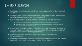 LA EXPULSIÓN
 Tuvo lugar entre la noche del 31 de marzo y la mañana del 2 de abril
de 1767.
 Los jesuitas eran conscientes del acoso de Carlos III, pero no tuvieron
noticia ninguna hasta el día de su aplicación.
 Fue una operación que se planifico en secreto por dos razones:
 Para evitar protestas, por parte de los simpatizantes de la compañía.
 Para evitar que los jesuitas pudiesen huir, vender sus bienes o deshacerse de
documentos comprometedores.
 Las razones de la expulsión no quedan muy claras (ya que se redacto
deprisa y corriendo), pero viene a decir que lo hace por perturbar el
orden público, siendo enemigos políticos.
 Los jesuitas fueron expulsados y se les arrebataron todas sus
temporalidades.
 Las temporalidades o bienes confiscados pasaron a manos del Estado
que se encargó de utilizarlas en beneficio del pueblo.
 