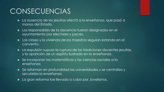 CONSECUENCIAS
 La ausencia de los jesuitas afectó a la enseñanza, que pasó a
manos del Estado.
 Los responsables de la docencia fueron designados en el
ayuntamiento por electores y jueces.
 Las clases y la vivienda de los maestros seguían estando en el
convento.
 La expulsión supuso la ruptura de las tradiciones docentes jesuitas,
y la aparición de un espíritu ilustrado en la enseñanza.
 Se incorporan las matemáticas y las ciencias sociales a la
enseñanza.
 Se reforman en profundidad las universidades y se centraliza y
seculariza la enseñanza.
 La gran reforma fue llevada a cabo por Jovellanos.
 
