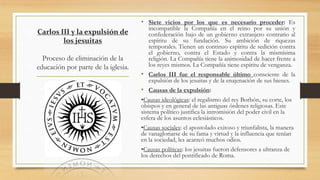 Carlos III y la expulsión de
los jesuitas
Proceso de eliminación de la
educación por parte de la iglesia.
• Siete vicios por los que es necesario proceder: Es
incompatible la Compañía en el reino por su unión y
confederación bajo de un gobierno extranjero contrario al
espíritu de su fundación. Su ambición de riquezas
temporales. Tienen un continuo espíritu de sedición contra
el gobierno, contra el Estado y contra la mismísima
religión. La Compañía tiene la animosidad de hacer frente a
los reyes mismos. La Compañía tiene espíritu de venganza.
• Carlos III fue el responsable último consciente de la
expulsión de los jesuitas y de la enajenación de sus bienes.
• Causas de la expulsión:
•Causas ideológicas: el regalismo del rey Borbón, su corte, los
obispos y en general de las antiguas órdenes religiosas. Este
sistema político justifica la intromisión del poder civil en la
esfera de los asuntos eclesiásticos.
•Causas sociales: el apostolado exitoso y triunfalista, la manera
de vanagloriarse de su fama y virtud y la influencia que tenían
en la sociedad, les acarreó muchos odios.
•Causas políticas: los jesuitas fueron defensores a ultranza de
los derechos del pontificado de Roma.
 
