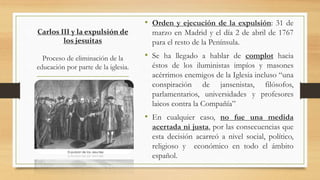 Carlos III y la expulsión de
los jesuitas
Proceso de eliminación de la
educación por parte de la iglesia.
• Orden y ejecución de la expulsión: 31 de
marzo en Madrid y el día 2 de abril de 1767
para el resto de la Península.
• Se ha llegado a hablar de complot hacia
éstos de los iluministas impíos y masones
acérrimos enemigos de la Iglesia incluso “una
conspiración de jansenistas, filósofos,
parlamentarios, universidades y profesores
laicos contra la Compañía”
• En cualquier caso, no fue una medida
acertada ni justa, por las consecuencias que
esta decisión acarreó a nivel social, político,
religioso y económico en todo el ámbito
español.
 