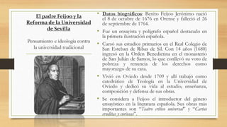 El padre Feijoo y la
Reforma de la Universidad
de Sevilla
Pensamiento e ideología contra
la universidad tradicional
• Datos biográficos: Benito Feijoo Jerónimo nació
el 8 de octubre de 1676 en Orense y falleció el 26
de septiembre de 1764.
• Fue un ensayista y polígrafo español destacado en
la primera ilustración española.
• Cursó sus estudios primarios en el Real Colegio de
San Esteban de Ribas de Sil. Con 14 años (1688)
ingresó en la Orden Benedictina en el monasterio
de San Julián de Samos, lo que conllevó su voto de
pobreza y renuncia de los derechos como
mayorazgo de su casa.
• Vivió en Oviedo desde 1709 y allí trabajó como
catedrático de Teología en la Universidad de
Oviedo y dedicó su vida al estudio, enseñanza,
composición y defensa de sus obras.
• Se considera a Feijoo el introductor del género
ensayístico en la literatura española. Sus obras más
importantes son “Teatro crítico universal” y “Cartas
eruditas y curiosas”.
 