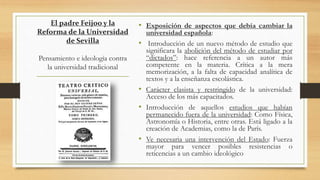 El padre Feijoo y la
Reforma de la Universidad
de Sevilla
Pensamiento e ideología contra
la universidad tradicional
• Exposición de aspectos que debía cambiar la
universidad española:
• Introducción de un nuevo método de estudio que
significara la abolición del método de estudiar por
“dictados”: hace referencia a un autor más
competente en la materia. Crítica a la mera
memorización, a la falta de capacidad analítica de
textos y a la enseñanza escolástica.
• Carácter clasista y restringido de la universidad:
Acceso de los más capacitados.
• Introducción de aquellos estudios que habían
permanecido fuera de la universidad: Como Física,
Astronomía o Historia, entre otras. Está ligado a la
creación de Academias, como la de París.
• Ve necesaria una intervención del Estado: Fuerza
mayor para vencer posibles resistencias o
reticencias a un cambio ideológico
 