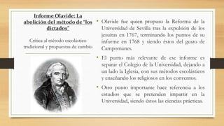 Informe Olavide: La
abolición del método de “los
dictados”
Crítica al método escolástico
tradicional y propuestas de cambio
• Olavide fue quien propuso la Reforma de la
Universidad de Sevilla tras la expulsión de los
jesuitas en 1767, terminando los puntos de su
informe en 1768 y siendo éstos del gusto de
Campomanes.
• El punto más relevante de ese informe es
separar el Colegio de la Universidad, dejando a
un lado la Iglesia, con sus métodos escolásticos
y enseñando los religiosos en los conventos.
• Otro punto importante hace referencia a los
estudios que se pretenden impartir en la
Universidad, siendo éstos las ciencias prácticas.
 