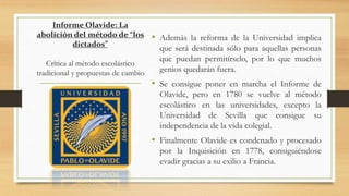 Informe Olavide: La
abolición del método de “los
dictados”
Crítica al método escolástico
tradicional y propuestas de cambio
• Además la reforma de la Universidad implica
que será destinada sólo para aquellas personas
que puedan permitírselo, por lo que muchos
genios quedarán fuera.
• Se consigue poner en marcha el Informe de
Olavide, pero en 1780 se vuelve al método
escolástico en las universidades, excepto la
Universidad de Sevilla que consigue su
independencia de la vida colegial.
• Finalmente Olavide es condenado y procesado
por la Inquisición en 1778, consiguiéndose
evadir gracias a su exilio a Francia.
 