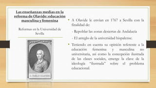 • A Olavide le envían en 1767 a Sevilla con la
finalidad de:
- Repoblar las zonas desiertas de Andalucía
- El arreglo de la universidad hispalense.
• Teniendo en cuenta su opinión referente a la
educación femenina y masculina no
universitaria, así como la concepción ilustrada
de las clases sociales, emerge la clave de la
ideología “ilustrada” sobre el problema
educacional.
Las enseñanzas medias en la
reforma de Olavide: educación
masculina y femenina
Reformas en la Universidad de
Sevilla
 