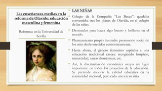 Las enseñanzas medias en la
reforma de Olavide: educación
masculina y femenina
Reformas en la Universidad de
Sevilla
• LAS NIÑAS
• Colegio de la Compañía “Las Becas”; quedaba
convertido, tras los planes de Olavide, en el colegio
de las niñas.
• Destinadas para hacer algo bueno y brillante en el
mundo.
• Planteamiento propio ilustrado: promoción social de
los más desfavorecidos económicamente.
• Hasta ahora, el género femenino aspiraba a una
educación tradicional casera: recogiendo hospicio,
maternidad, tareas domésticas, etc.
• Así, la discriminación económica ocupa un lugar
importante en todos los proyectos de la educación.
Se pretende mejorar la calidad educativa en la
comunidad nacional, pero cada uno en su sitio.
 