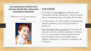 Las enseñanzas medias en la
reforma de Olavide: educación
masculina y femenina
Reformas en la Universidad de
Sevilla
• LOS NIÑOS
• El colegio de Los Ingleses; destinado para
“Seminario de alta educación”. Tenía la misma
base y fundamento que el colegio de las niñas.
• La educación a los niños estaba orientada para
puestos políticos, con el fin de presidir el
gobierno.
• Idea ilustrada sobre educación: Formación de
minorías selectas, familias pudientes (nobles o
no), en cuyas manos estaría el gobierno del
país sirviendo incluso de modelo para el
pueblo. Educación = mejora de condición de
la Nación.
 