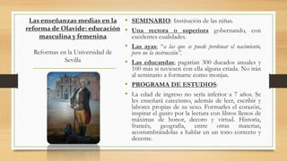 Las enseñanzas medias en la
reforma de Olavide: educación
masculina y femenina
Reformas en la Universidad de
Sevilla
• SEMINARIO: Institución de las niñas.
• Una rectora o superiora gobernando, con
excelentes cualidades.
• Las ayas; “a las que se puede perdonar el nacimiento,
pero no la instrucción”.
• Las educandas; pagarían 300 ducados anuales y
100 más si tuviesen con ella alguna criada. No irán
al seminario a formarse como monjas.
• PROGRAMA DE ESTUDIOS:
• La edad de ingreso no sería inferior a 7 años. Se
les enseñará catecismo, además de leer, escribir y
labores propias de su sexo. Formarles el corazón,
inspirar el gusto por la lectura con libros llenos de
máximas de honor, decoro y virtud. Historia,
francés, geografía, entre otras materias,
acostumbrándolas a hablar en un tono correcto y
decente.
 