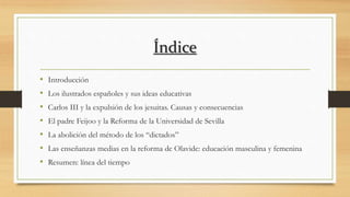 Índice
• Introducción
• Los ilustrados españoles y sus ideas educativas
• Carlos III y la expulsión de los jesuitas. Causas y consecuencias
• El padre Feijoo y la Reforma de la Universidad de Sevilla
• La abolición del método de los “dictados”
• Las enseñanzas medias en la reforma de Olavide: educación masculina y femenina
• Resumen: línea del tiempo
 