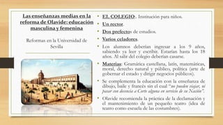 Las enseñanzas medias en la
reforma de Olavide: educación
masculina y femenina
Reformas en la Universidad de
Sevilla
• EL COLEGIO:. Institución para niños.
• Un rector.
• Dos prefectos de estudios.
• Varios celadores.
• Los alumnos deberían ingresar a los 9 años,
sabiendo ya leer y escribir. Estarían hasta los 18
años. Al salir del colegio deberían casarse.
• Materias: Gramática castellana, latín, matemáticas,
moral, derecho natural y público, política (arte de
gobernar el estado y dirigir negocios públicos).
• Se complementa la educación con la enseñanza de
dibujo, baile y francés sin el cual “no pueden viajar, ni
pasar con decencia a Corte alguna en servicio de su Nación”.
• Olavide recomienda la práctica de la declamación y
el mantenimiento de un pequeño teatro (idea de
teatro como escuela de las costumbres).
 