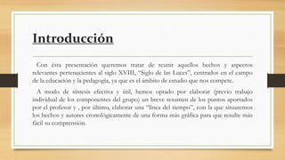 Introducción
Con ésta presentación queremos tratar de reunir aquellos hechos y aspectos
relevantes pertenecientes al siglo XVIII, “Siglo de las Luces”, centrados en el campo
de la educación y la pedagogía, ya que es el ámbito de estudio que nos compete.
A modo de síntesis efectiva y útil, hemos optado por elaborar (previo trabajo
individual de los componentes del grupo) un breve resumen de los puntos aportados
por el profesor y , por último, elaborar una “línea del tiempo”, con la que situaremos
los hechos y autores cronológicamente de una forma más gráfica para que resulte más
fácil su comprensión.
 