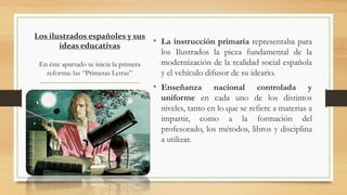 Los ilustrados españoles y sus
ideas educativas
En éste apartado se inicia la primera
reforma: las “Primeras Letras”
• La instrucción primaria representaba para
los Ilustrados la pieza fundamental de la
modernización de la realidad social española
y el vehículo difusor de su ideario.
• Enseñanza nacional controlada y
uniforme en cada uno de los distintos
niveles, tanto en lo que se refiere a materias a
impartir, como a la formación del
profesorado, los métodos, libros y disciplina
a utilizar.
 