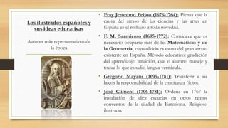 Los ilustrados españoles y
sus ideas educativas
Autores más representativos de
la época
• Fray Jerónimo Feijoo (1676-1764): Piensa que la
causa del atraso de las ciencias y las artes en
España es el rechazo a toda novedad.
• F. M. Sarmiento (1695-1772): Considera que es
necesario ocuparse más de las Matemáticas y de
la Geometría, cuyo olvido es causa del gran atraso
existente en España. Método educativo: gradación
del aprendizaje, intuición, que el alumno maneje y
toque lo que estudie, lengua vernácula.
• Gregorio Mayans (1699-1781): Transferir a los
laicos la responsabilidad de la enseñanza (foto).
• José Climent (1706-1781): Ordena en 1767 la
instalación de diez escuelas en otros tantos
conventos de la ciudad de Barcelona. Religioso
ilustrado.
 