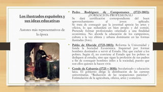 Los ilustrados españoles y
sus ideas educativas
Autores más representativos de
la época
• Pedro Rodríguez de Campomanes (1723-1803):
¿FORMACIÓN-PROFESIONAL?
Se dará certificación correspondiente del buen
aprovechamiento al joven aplicado.
Se trata de conseguir que la juventud aprecie las artes y
oficios, lo que redundará en bien propio y del común.
Pretende formar profesionales orientado a una finalidad
económica. No aborda la educación de los campesinos,
cultura a la vez elitista y urbana dominante en las formas
ilustradas (foto).
• Pablo de Olavide (1725-1803): Reforma la Universidad y
funda la Sociedad Económica. Inquietud por formar
hombres destinados a servir al Estado. Hay que excluir a los
pobres. Según él, no conviene al Estado que los pobres se
dediquen al estudio, sino que sigan la profesión de sus padres
a fin de conseguir hombres útiles a la sociedad, puesto que
son ellos quienes la hacen vivir.
• Conde de Cabarrús (1725 – 1810): Secularizado y educación
laica. El gobierno dirige la distribución de las carreras
universitarias. “Reducción de las ocupaciones parásitas”.
Estimulación de la agricultura, oficios, artes y comercio.
 