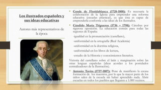 Los ilustrados españoles y
sus ideas educativas
Autores más representativos de
la época
• Conde de Floridablanca (1728-1808): Es necesaria la
colaboración de la Iglesia para emprender una reforma
educativa (escuelas prácticas), ya que ésta es capaz de
emprenderla conforme a las ideas de los ilustrados.
• Cándido María Trigueros (1736 – 1798): Cátedras por
rigurosa oposición. La educación común para todas las
regiones de España:
-igualdad en la pronunciación (castellano),
-uniformidad en la ortografía (Real Academia)
-uniformidad en la doctrina religiosa,
-uniformidad en los libros de lectura,
-estudio de la Historia y conocimientos literarios.
Victoria del castellano sobre el latín y marginación sobre las
otras lenguas españolas (ideas acordes a los postulados
centralizadores de la Ilustración).
• Antonio Tavira (1737-1807): Pone de manifiesto la escasa
formación de los maestros, por lo que la mayor parte de los
niños salen de la escuela sin haber aprendido nada. Abrir
escuelas en todos los pueblos que llegasen a 1.000 vecinos.
 