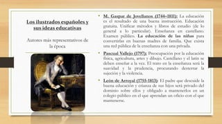 Los ilustrados españoles y
sus ideas educativas
Autores más representativos de
la época
• M. Gaspar de Jovellanos (1744–1811): La educación
es el resultado de una buena instrucción. Educación
gratuita. Unificar métodos y libros de estudio (de lo
general a lo particular). Enseñanza en castellano.
Examen público. La educación de las niñas para
convertirlas en buenas madres de familia. Que exista
una red pública de la enseñanza con una privada.
• Pascual Vallejo (1797): Preocupación por la educación
física, agricultura, artes y dibujo. Castellano y el latín se
deben enseñar a la vez. El trato en la enseñanza será la
suavidad y la prudencia, procurando desterrar la
sujeción y la violencia.
• León de Arroyal (1755-1813): El padre que descuide la
buena educación y crianza de sus hijos será privado del
dominio sobre ellos y obligado a mantenerlos en un
colegio público en el que aprendan un oficio con el que
mantenerse.
 